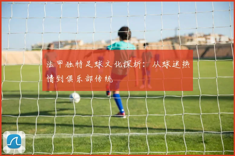 法甲独特足球文化探析：从球迷热情到俱乐部传统